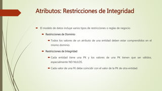 Atributos: Restricciones de Integridad
 El modelo de datos incluye varios tipos de restricciones o reglas de negocio:
 Restricciones de Dominio
 Todos los valores de un atributo de una entidad deben estar comprendidos en el
mismo dominio.
 Restricciones de Integridad
 Cada entidad tiene una PK y los valores de una PK tienen que ser válidos,
especialmente NO NULOS.
 Cada valor de una FK debe coincidir con el valor de la PK de otra entidad.
 