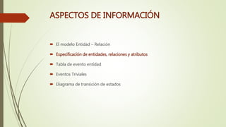 ASPECTOS DE INFORMACIÓN
 El modelo Entidad – Relación
 Especificación de entidades, relaciones y atributos
 Tabla de evento entidad
 Eventos Triviales
 Diagrama de transición de estados
 