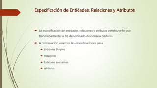Especificación de Entidades, Relaciones y Atributos
 La especificación de entidades, relaciones y atributos constituye lo que
tradicionalmente se ha denominado diccionario de datos.
 A continuación veremos las especificaciones para
 Entidades Simples
 Relaciones
 Entidades asociativas
 Atributos
 