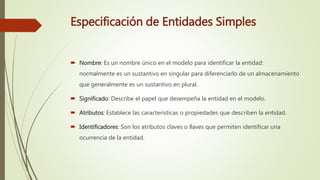 Especificación de Entidades Simples
 Nombre: Es un nombre único en el modelo para identificar la entidad:
normalmente es un sustantivo en singular para diferenciarlo de un almacenamiento
que generalmente es un sustantivo en plural.
 Significado: Describe el papel que desempeña la entidad en el modelo.
 Atributos: Establece las características o propiedades que describen la entidad.
 Identificadores: Son los atributos claves o llaves que permiten identificar una
ocurrencia de la entidad.
 