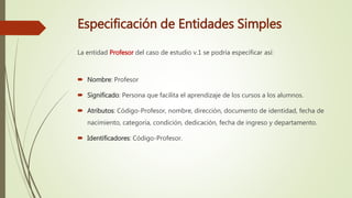 Especificación de Entidades Simples
La entidad Profesor del caso de estudio v.1 se podría especificar así:
 Nombre: Profesor
 Significado: Persona que facilita el aprendizaje de los cursos a los alumnos.
 Atributos: Código-Profesor, nombre, dirección, documento de identidad, fecha de
nacimiento, categoría, condición, dedicación, fecha de ingreso y departamento.
 Identificadores: Código-Profesor.
 