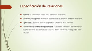 Especificación de Relaciones
 Nombre: Es un nombre único, para identificar la relación.
 Entidades participantes: Nombran las entidades que toman parte en la relación.
 Significado: Describen cuando se produce un enlace de la relación
 Multiplicidad o cardinalidad por entidad: Muestra los límites de los enlaces que
pueden tener las ocurrencias de cada una de las entidades participantes en la
relación.
 