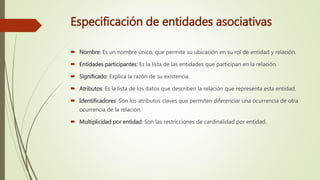 Especificación de entidades asociativas
 Nombre: Es un nombre único, que permite su ubicación en su rol de entidad y relación.
 Entidades participantes: Es la lista de las entidades que participan en la relación.
 Significado: Explica la razón de su existencia.
 Atributos: Es la lista de los datos que describen la relación que representa esta entidad.
 Identificadores: Son los atributos claves que permiten diferenciar una ocurrencia de otra
ocurrencia de la relación.
 Multiplicidad por entidad: Son las restricciones de cardinalidad por entidad.
 