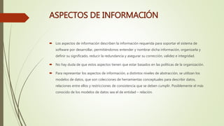 ASPECTOS DE INFORMACIÓN
 Los aspectos de información describen la información requerida para soportar el sistema de
software por desarrollar, permitiéndonos entender y nombrar dicha información, organizarla y
definir su significado, reducir la redundancia y asegurar su corrección, validez e integridad.
 No hay duda de que estos aspectos tienen que estar basados en las políticas de la organización.
 Para representar los aspectos de información, a distintos niveles de abstracción, se utilizan los
modelos de datos, que son colecciones de herramientas conceptuales para describir datos,
relaciones entre ellos y restricciones de consistencia que se deben cumplir. Posiblemente el más
conocido de los modelos de datos sea el de entidad – relación.
 