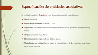 Especificación de entidades asociativas
La entidad asociativa Enseña del caso de estudio se podría especificar así:
 Nombre: Enseña
 Entidades participantes: Profesor y Curso.
 Significado: Almacena información respecto a la asociación que existe entre Profesor y
Curso.
 Atributos: Horario, Aula, Texto.
 Identificadores: Código-profesor, Código-curso.
 Multiplicidad por entidad: Para profesor la cardinalidad es de 1 a muchos y para Curso
es de uno a muchos.
 
