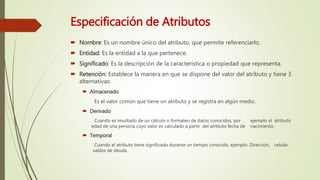 Especificación de Atributos
 Nombre: Es un nombre único del atributo, que permite referenciarlo.
 Entidad: Es la entidad a la que pertenece.
 Significado: Es la descripción de la característica o propiedad que representa.
 Retención: Establece la manera en que se dispone del valor del atributo y tiene 3
alternativas:
 Almacenado
Es el valor común que tiene un atributo y se registra en algún medio.
 Derivado
Cuando es resultado de un cálculo o formateo de datos conocidos, por ejemplo el atributo
edad de una persona cuyo valor es calculado a partir del atributo fecha de nacimiento.
 Temporal
Cuando el atributo tiene significado durante un tiempo conocido, ejemplo: Dirección, celular,
saldos de deuda.
 