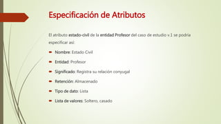 Especificación de Atributos
El atributo estado-civil de la entidad Profesor del caso de estudio v.1 se podría
especificar así:
 Nombre: Estado Civil
 Entidad: Profesor
 Significado: Registra su relación conyugal
 Retención: Almacenado
 Tipo de dato: Lista
 Lista de valores: Soltero, casado
 