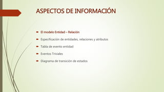 ASPECTOS DE INFORMACIÓN
 El modelo Entidad – Relación
 Especificación de entidades, relaciones y atributos
 Tabla de evento entidad
 Eventos Triviales
 Diagrama de transición de estados
 