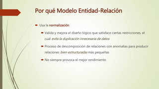 Por qué Modelo Entidad-Relación
 Usa la normalización
 Valida y mejora el diseño lógico que satisface ciertas restricciones, el
cual evita la duplicación innecesaria de datos
 Proceso de descomposición de relaciones con anomalías para producir
relaciones bien-estructuradas más pequeñas
 No siempre provoca el mejor rendimiento
 