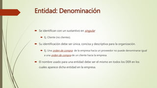 Entidad: Denominación
 Se identifican con un sustantivo en singular
 Ej. Cliente (no clientes).
 Su identificación debe ser única, concisa y descriptiva para la organización.
 Ej. Una orden de compra de la empresa hacia un proveedor no puede denominarse igual
a una orden de compra de un cliente hacia la empresa.
 El nombre usado para una entidad debe ser el mismo en todos los DER en los
cuales aparece dicha entidad en la empresa.
 