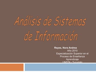 Análisis de Sistemas  de Información Reyes, Nora Andrea Año 2010 Especialización Superior en el Proceso de Enseñanza Aprendizaje  UNSTA - Tucumán 