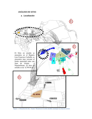 ANÁLISIS DE SITIO
            a. Localización




  El Sitio en estudio se
  encuentra en el Reparto
  Luis Francisco Carballo, se
  encuentra muy cercano al
  límite municipal entre san
  Juan de oriente           y
  Niquinohomo. El área en
  estudio es de 8,799.44 m².




                                 EL SITIO




Figura 1. Ubicación del sitio Fuente: Memoria de Gestión alcaldía municipal san Juan de oriente
 