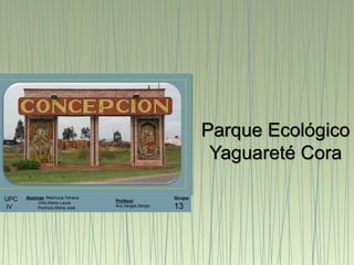 UPC
IV
Alumnas: Machuca,Yohana
Ortiz,Maria Laura
Pedrozo,Maria José
Grupo
13
Parque Ecológico
Yaguareté Cora
Profesor:
Arq.Vargas,Sergio
 