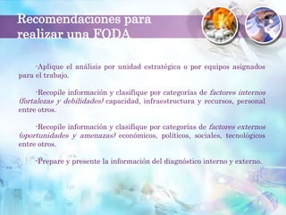 Recomendaciones para
realizar una FODA
-Aplique el análisis por unidad estratégica o por equipos asignados
para el trabajo.
-Recopile información y clasifique por categorías de factores internos
(fortalezas y debilidades) capacidad, infraestructura y recursos, personal
entre otros.
-Recopile información y clasifique por categorías de factores externos
(oportunidades y amenazas) económicos, políticos, sociales, tecnológicos
entre otros.
-Prepare y presente la información del diagnóstico interno y externo.
 