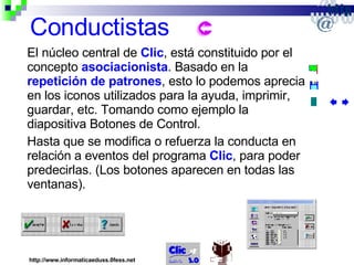 Conductistas El núcleo central de  Clic , está constituido por el concepto  asociacionista . Basado en la  repetición de patrones , esto lo podemos apreciar en los iconos utilizados para la ayuda, imprimir, guardar, etc. Tomando como ejemplo la diapositiva Botones de Control. Hasta que se modifica o refuerza la conducta en relación a eventos del programa  Clic , para poder predecirlas. (Los botones aparecen en todas las ventanas). http://www.informaticaeduss.0fess.net 