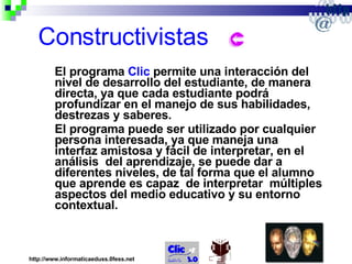 Constructivistas El programa  Clic  permite una interacción del nivel de desarrollo del estudiante, de manera directa, ya que cada estudiante podrá profundizar en el manejo de sus habilidades, destrezas y saberes.  El programa puede ser utilizado por cualquier persona interesada, ya que maneja una interfaz amistosa y fácil de interpretar, en el análisis  del aprendizaje, se puede dar a diferentes niveles, de tal forma que el alumno que aprende es capaz  de interpretar  múltiples aspectos del medio educativo y su entorno contextual. http://www.informaticaeduss.0fess.net 