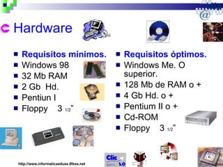 Hardware Requisitos mínimos. Windows 98 32 Mb RAM 2 Gb  Hd. Pentiun I Floppy  3  1/2 ” Requisitos óptimos. Windows Me. O superior. 128 Mb de RAM o + 4 Gb Hd. o + Pentium II o + Cd-ROM Floppy  3  1/2 ” http://www.informaticaeduss.0fess.net 