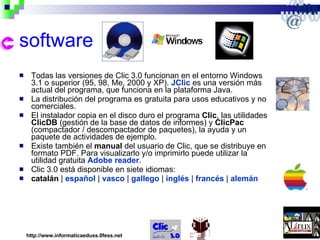 software Todas las versiones de Clic 3.0 funcionan en el entorno Windows 3.1 o superior (95, 98, Me, 2000 y XP).  JClic  es una versión más actual del programa, que funciona en la plataforma Java. La distribución del programa es gratuita para usos educativos y no comerciales. El instalador copia en el disco duro el programa  Clic , las utilidades  ClicDB  (gestión de la base de datos de informes) y  ClicPac  (compactador / descompactador de paquetes), la ayuda y un paquete de actividades de ejemplo. Existe también el  manual  del usuario de Clic, que se distribuye en formato PDF. Para visualizarlo y/o imprimirlo puede utilizar la utilidad gratuita  Adobe reader . Clic 3.0 está disponible en siete idiomas: catalán  |  español  |  vasco  |  gallego  |  inglés  |  francés  |  alemán http://www.informaticaeduss.0fess.net 