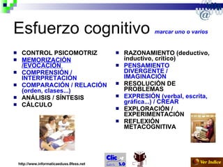 Esfuerzo cognitivo  marcar uno o varios   CONTROL PSICOMOTRIZ  MEMORIZACIÓN /EVOCACIÓN  COMPRENSIÓN / INTERPRETACIÓN   COMPARACIÓN / RELACIÓN (orden, clases...)  ANÁLISIS / SÍNTESIS CÁLCULO   RAZONAMIENTO (deductivo, inductivo, crítico)  PENSAMIENTO DIVERGENTE / IMAGINACIÓN   RESOLUCIÓN DE PROBLEMAS  EXPRESIÓN (verbal, escrita, gráfica...) /   CREAR  EXPLORACIÓN / EXPERIMENTACIÓN  REFLEXIÓN METACOGNITIVA   http://www.informaticaeduss.0fess.net 