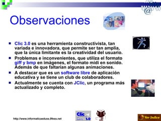 Observaciones Clic 3.0  es una herramienta constructivista, tan variada e innovadora, que permite ser tan amplia, que la única limitante es la creatividad del usuario.  Problemas e inconvenientes, que utiliza el formato  giff y bmp  en imágenes, el formato midi en sonido. Además de que faltarían algunas animaciones. A destacar que es un  software libre  de aplicación educativa y se tiene un club de colaboradores. Actualmente se cuenta con  JClic , un programa más actualizado y completo. http://www.informaticaeduss.0fess.net 