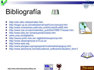 Bibliografía http://clic.xtec.net/es/index.htm http://hagar.up.ac.za/catts/learner/eel/Conc/conceot.htm http://www.conexiones.eafit.edu.co/Articulos/EvalSE.htm http://www.coe.uh.edu/insite/elec_pub/html1996/17resear.htm http://www.xtec.es/~pmarques/tecnoedu.htm   www.unav.es/digilab/ric http://sauce.pntic.mec.es/~alglobal/cecope/ccp.htm http://www.clearinghouse.k12.ca.us/ http://www.epie.org http://www.pangea.org/org/espiral//multimedia/espigrup.htm http://www.adventure.com/educational_software/evaluation_form.html http://www.informaticaeduss.0fess.net 