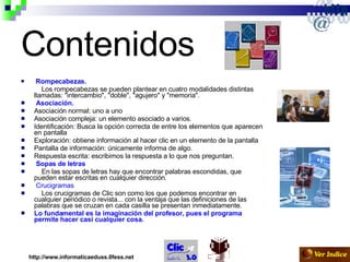 Contenidos Rompecabezas. Los rompecabezas se pueden plantear en cuatro modalidades distintas llamadas: "intercambio", "doble", "agujero" y "memoria".  Asociación.   Asociación normal: uno a uno  Asociación compleja: un elemento asociado a varios.  Identificación: Busca la opción correcta de entre los elementos que aparecen en pantalla  Exploración: obtiene información al hacer clic en un elemento de la pantalla  Pantalla de información: únicamente informa de algo.  Respuesta escrita: escribimos la respuesta a lo que nos preguntan.  Sopas de letras        En las sopas de letras hay que encontrar palabras escondidas, que pueden estar escritas en cualquier dirección. Crucigramas        Los crucigramas de Clic son como los que podemos encontrar en cualquier periódico o revista... con la ventaja que las definiciones de las palabras que se cruzan en cada casilla se presentan inmediatamente. Lo fundamental es la imaginación del profesor, pues el programa permite hacer casi cualquier cosa.  http://www.informaticaeduss.0fess.net 