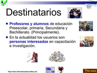 Destinatarios Profesores y alumnos  de educación Preescolar, primaria, Secundaria y Bachillerato. (Principalmente). En la actualidad los usuarios son  personas interesadas  en capacitación e investigación. http://www.informaticaeduss.0fess.net 
