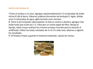 Análisis del residuo B

7-Pase al residuo a un caso. Agregue aproximadamente 2-3 cucharadas de ácido
nítrico 0.1M al barro. Observe (¿obtuvo formación de burbujas?). Agite. Añada
unas 5 cucharadas de agua, agite durante unos minutos.
8- Tome el pH al líquido sobrenadante. Si éste es neutro o alcalino, agregue más
ácido hasta que el pH sea 1-2. Filtre por un nuevo papel de filtro. Recoja el
líquido, sobre el que realizará los mismos ensayos rescritos para la solución A
acidificada. Utilice los tubos rotulados de 4 a 6. En cada caso, observe y registre
los resultados.
9- Al finalizar limpie y guarde el material empleado. Lávese las manos.
 