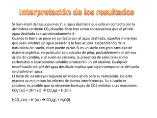Si bien el pH del agua pura es 7, el agua destilada que está en contacto con la
atmósfera contiene CO2 disuelto. Esto trae como consecuencia que el pH del
agua destilada sea aproximadamente 6.
Cuando la tierra se pone en contacto con el agua destilada, aquellos minerales
que sean solubles en agua pasarán a la fase acuosa. Dependiendo de la
naturaleza del suelo, el pH puede variar. Si es un suelo con gran cantidad de
materia orgánica, en particular con acículas de pino, probablemente el pH sea
ácido. En cambio, si el suelo es calcáreo, la presencia de sales tales como
carbonatos o bicarbonatos solubles producirán un pH alcalino. Cualquier
modificación del pH del agua destilada implica que algún componente del suelo
se disolvió en agua.
El resto de los ensayos requiere un medio ácido para su realización. De esta
manera se minimizan los efectos de ciertas interferencias. Su el suelo es
calcáreo, es posible que se observen burbujas de CO2 debidas a las reacciones:
CO3=(ac) + 2H+ (ac)  CO2(g) + H2O(l)

HCO3-(ac) + H+(ac)  CO2(g) + H2O(l)
 