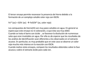 El tercer ensayo permite reconocer la presencia de hierro debido a la
formación de un complejo soluble color rojo con KSCN:

Fe3+ (ac) + SCN- (ac)  FeSCN2+ (ac, color rojo)

Los compuestos de hierro(III) son muy poco solubles en agua. En general se
espera que este ensayo no re coloración, o que ésta sea muy débil.
Cuando se trata el barro con ácido , se favorece la disolución de numerosas
sales que eran insolubles en agua. Por ello es de esperar que los resultados de
los análisis de identificación sean diferentes a los observados en el extracto
acuoso. En particular, es muy probable que en este caso se observe un color
rojo mucho más intenso en la reacción con KSCN.
Cuando realice estos ensayos, compare los resultados obtenidos sobre la fase
acuosa y sobre el extracto ácido para cada ion.
 