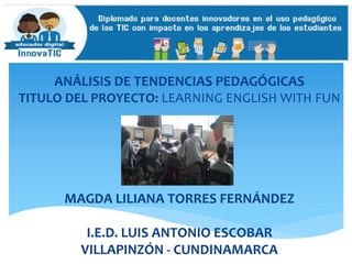ANÁLISIS DE TENDENCIAS PEDAGÓGICAS
TITULO DEL PROYECTO: LEARNING ENGLISH WITH FUN
MAGDA LILIANA TORRES FERNÁNDEZ
I.E.D. LUIS ANTONIO ESCOBAR
VILLAPINZÓN - CUNDINAMARCA
 