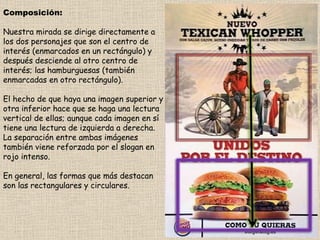 Composición: Nuestra mirada se dirige directamente a los dos personajes que son el centro de interés (enmarcados en un rectángulo) y después desciende al otro centro de interés; las hamburguesas (también enmarcadas en otro rectángulo). El hecho de que haya una imagen superior y otra inferior hace que se haga una lectura vertical de ellas; aunque cada imagen en sí tiene una lectura de izquierda a derecha. La separación entre ambas imágenes también viene reforzada por el slogan en rojo intenso. En general, las formas que más destacan son las rectangulares y circulares. 
