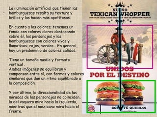 . La iluminación artificial que tienen las hamburguesas resalta su textura y brillos y las hacen más apetitosas. En cuanto a los colores; tenemos un fondo con colores claros destacando sobre él, los personajes y las hamburguesas con colores vivos y llamativos; rojos, verdes… En general, hay un predominio de colores cálidos.  Tiene un tamaño medio y formato vertical . Ambas imágenes se equilibran y compensan entre sí, con formas y colores similares que dan un ritmo equilibrado a la composición. Y por último, la direccionalidad de las miradas de los personajes no coinciden, la del vaquero mira hacia la izquierda, mientras que el mexicano mira hacia el frente. 