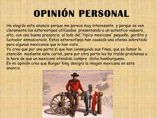 OPINIÓN PERSONAL He elegido este anuncio porque me parece muy interesante  y porque se ven claramente los estereotipos utilizados, presentando a un autentico vaquero, alto, con una buena presencia  al lado del ‘’típico mexicano’’ pequeño, gordito y luchador enmascarado. Estos estereotipos han causado una ofensa sobretodo para algunos mexicanos que lo han visto. Yo creo que por una parte sí que han conseguido sus fines, que es llamar la atención  mediante este cartel, pero por otra parte les ha traído problemas a la hora de que un mexicano ofendido compre  dicha hamburguesa. En mi opinión creo que Burger King denigra la imagen mexicana en este anuncio. 