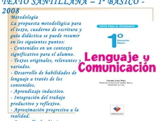 TEXTO SANTILLANA – 1º BÁSICO - 2008 Metodología La propuesta metodológica para el texto, cuaderno de escritura y guía didáctica se puede resumir en los siguientes puntos: - Contenidos en un contexto significativo para el alumno. - Textos originales, relevantes y variados. - Desarrollo de habilidades de lenguaje a través de los contenidos. - Aprendizaje inductivo. - Integración del trabajo productivo y reflexivo. - Aproximación progresiva a la realidad. - Desarrollo de objetivos transversales a través de valores específicos. - Evaluación permanente. 
