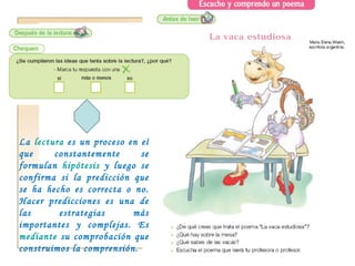 La  lectura  es un proceso en el que constantemente se formulan  hipótesis  y luego se confirma si la predicción que se ha hecho es correcta o no. Hacer predicciones es una de las estrategias más importantes y complejas. Es  mediante  su comprobación que construimos la comprensión. 