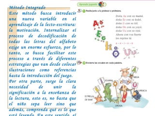 Método Integrado Este método busca introducir una nueva variable en el aprendizaje de la lecto-escritura: la motivación. Internalizar el proceso de decodificación de todas las letras del alfabeto exige un enorme esfuerzo, por lo tanto, se busca facilitar este proceso a través de diferentes estrategias que van desde colocar ilustraciones como referencias hasta la introducción del juego.  Por otra parte, surge la clara necesidad de unir la significación a la enseñanza de la lectura, esto es, no basta que el niño sepa leer sino que además, comprenda qué es lo que está leyendo. En este sentido, el interés por la comprensión actuaría como un motivador de la lectura. 