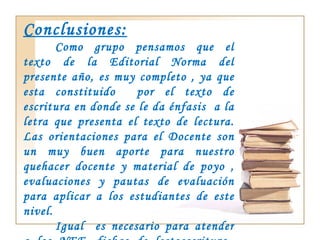 Conclusiones: Como grupo pensamos que el texto de la Editorial Norma del presente año, es muy completo , ya que esta constituido  por el texto de escritura en donde se le da énfasis  a la letra que presenta el texto de lectura. Las orientaciones para el Docente son un muy buen aporte para nuestro quehacer docente y material de poyo , evaluaciones y pautas de evaluación para aplicar a los estudiantes de este nivel. Igual  es necesario para atender a los NEE, fichas de lectoescritura  para lograr en ellos  los aprendizajes esperados de este nivel. 