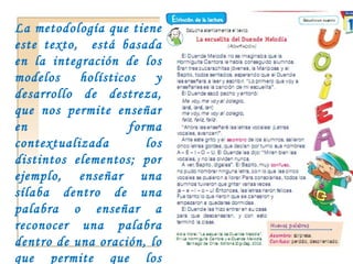 La metodología que tiene este texto,  está basada en la integración de los modelos holísticos y desarrollo de destreza, que nos permite enseñar en forma contextualizada los distintos elementos; por ejemplo, enseñar una sílaba dentro de una palabra o enseñar a reconocer una palabra dentro de una oración, lo que permite que los estudiantes adquieran un aprendizaje significativo.  