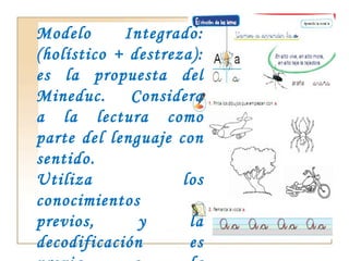 Modelo Integrado: (holístico + destreza): es la propuesta del Mineduc.  Considera a la lectura como parte del lenguaje con sentido.  Utiliza los conocimientos previos, y la decodificación es previa a la comprensión. 