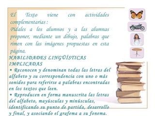 El Texto viene con actividades complementarias : Pídales a los alumnos y a las alumnas proponer, mediante un dibujo, palabras que rimen con las imágenes propuestas en esta página. HABILIDADES LINGÜÍSTICAS IMPLICADAS •  Reconocen y denominan todas las letras del alfabeto y su correspondencia con uno o más sonidos para referirse a palabras encontradas en los textos que leen. •  Reproducen en forma manuscrita las letras del alfabeto, mayúsculas y minúsculas, identificando su punto de partida, desarrollo y final, y asociando el grafema a su fonema. HABILIDADES COGNITIVAS •  Relacionar • Distinguir 
