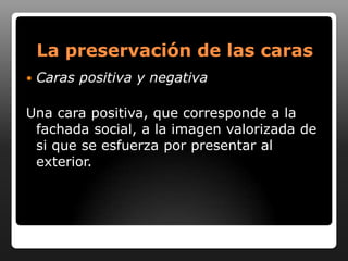 La preservación de las caras
   Caras positiva y negativa

Una cara positiva, que corresponde a la
 fachada social, a la imagen valorizada de
 si que se esfuerza por presentar al
 exterior.
 