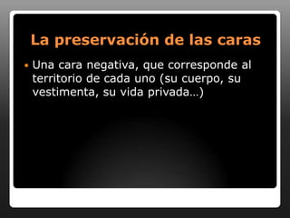 La preservación de las caras
   Una cara negativa, que corresponde al
    territorio de cada uno (su cuerpo, su
    vestimenta, su vida privada…)
 