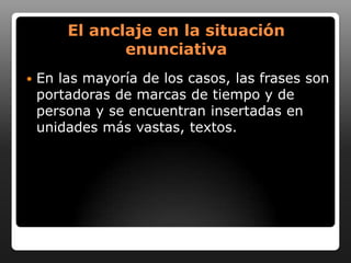 El anclaje en la situación
               enunciativa
   En las mayoría de los casos, las frases son
    portadoras de marcas de tiempo y de
    persona y se encuentran insertadas en
    unidades más vastas, textos.
 
