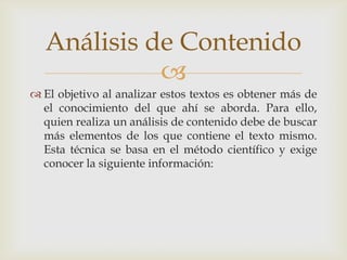 
 El objetivo al analizar estos textos es obtener más de
el conocimiento del que ahí se aborda. Para ello,
quien realiza un análisis de contenido debe de buscar
más elementos de los que contiene el texto mismo.
Esta técnica se basa en el método científico y exige
conocer la siguiente información:
Análisis de Contenido
 