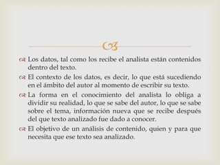
 Los datos, tal como los recibe el analista están contenidos
dentro del texto.
 El contexto de los datos, es decir, lo que está sucediendo
en el ámbito del autor al momento de escribir su texto.
 La forma en el conocimiento del analista lo obliga a
dividir su realidad, lo que se sabe del autor, lo que se sabe
sobre el tema, información nueva que se recibe después
del que texto analizado fue dado a conocer.
 El objetivo de un análisis de contenido, quien y para que
necesita que ese texto sea analizado.
 