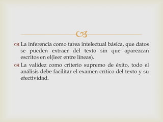 
 La inferencia como tarea intelectual básica, que datos
se pueden extraer del texto sin que aparezcan
escritos en el(leer entre líneas).
 La validez como criterio supremo de éxito, todo el
análisis debe facilitar el examen crítico del texto y su
efectividad.
 