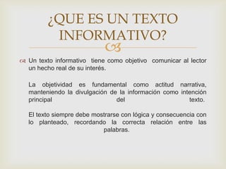 
 Un texto informativo tiene como objetivo comunicar al lector
un hecho real de su interés.
La objetividad es fundamental como actitud narrativa,
manteniendo la divulgación de la información como intención
principal del texto.
El texto siempre debe mostrarse con lógica y consecuencia con
lo planteado, recordando la correcta relación entre las
palabras.
¿QUE ES UN TEXTO
INFORMATIVO?
 