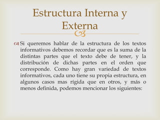 
 Si queremos hablar de la estructura de los textos
informativos debemos recordar que es la suma de la
distintas partes que el texto debe de tener, y la
distribución de dichas partes en el orden que
corresponde. Como hay gran variedad de textos
informativos, cada uno tiene su propia estructura, en
algunos casos mas rígida que en otros, y más o
menos definida, podemos mencionar los siguientes:
Estructura Interna y
Externa
 