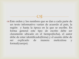 
 Este orden y los nombres que se dan a cada parte de
un texto informativo varían de acuerdo al país, la
región y hasta la época en la que se escribe. En
forma general este tipo de escrito debe ser
claramente ubicado en el tiempo(fecha), el autor
debe de estar identificado(firma) y el asunto debe de
ser explicado de manera meticulosa y
formal(cuerpo).
 
